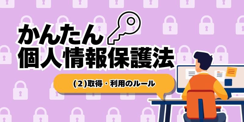 個人情報を取得・利用するときに守らなければならないルール【かんたん個人情報保護法(2)】